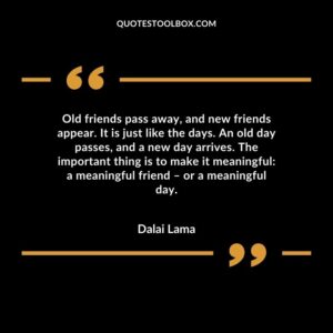 Old friends pass away and new friends appear. It is just like the days. An old day passes and a new day arrives. The important thing is to make it meaningful a meaningful friend – or a