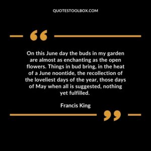 On this June day the buds in my garden are almost as enchanting as the open flowers. Things in bud bring, in the heat of a June noontide, the recollection of the loveliest days of the year, those days of May when all is suggested, nothing yet fulfilled.