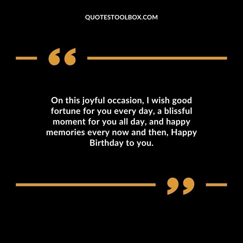 On this joyful occasion, I wish good fortune for you every day, a blissful moment for you all day, and happy memories every now and then, Happy Birthday to you