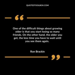 One of the difficult things about growing older is that you start losing so many friends. On the other hand the older you get the less time you have to wait until you see them again