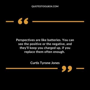 Perspectives are like batteries. You can see the positive or the negative, and they’ll keep you charged up, if you replace them often enough.