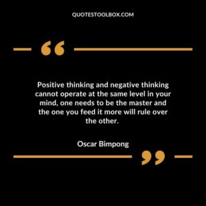 Positive thinking and negative thinking cannot operate at the same level in your mind, one needs to be the master and the one you feed it more will rule over the other.