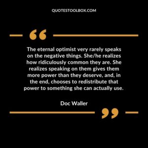 The eternal optimist very rarely speaks on the negative things. She/he realizes how ridiculously common they are. She realizes speaking on them gives them more power than they deserve, and, in the end, chooses to redistribute that power to something she can actually use.