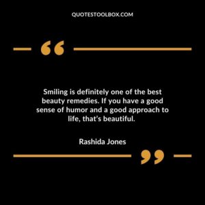 Smiling is definitely one of the best beauty remedies. If you have a good sense of humor and a good approach to life, that’s beautiful