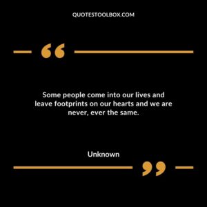 Some people come into our lives and leave footprints on our hearts and we are never ever the same.
