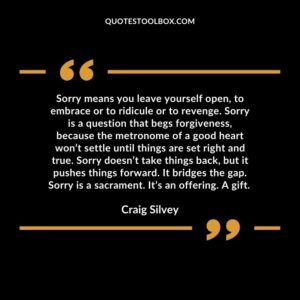 Sorry means you leave yourself open, to embrace or to ridicule or to revenge. Sorry is a question that begs forgiveness, because the metronome of a good heart won’t settle until things are set right and true. Sorry doesn’t take things back, but it pushes things forward. It bridges the gap. Sorry is a sacrament. It’s an offering. A gift.