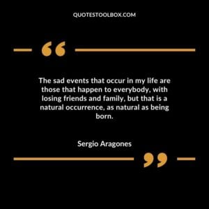 The sad events that occur in my life are those that happen to everybody with losing friends and family but that is a natural occurrence as natural as being born.