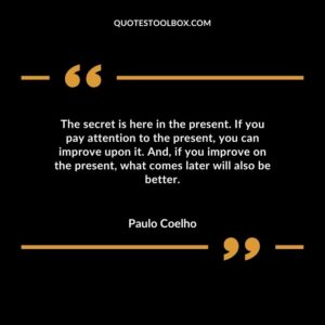 The secret is here in the present. If you pay attention to the present you can improve upon it. And if you improve on the present what comes later will also be better.