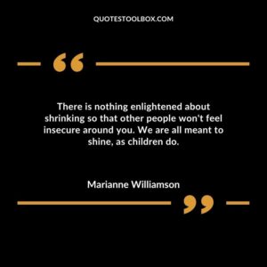 There is nothing enlightened about shrinking so that other people wont feel insecure around you. We are all meant to shine as children do