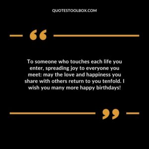 To someone who touches each life you enter, spreading joy to everyone you meet: may the love and happiness you share with others return to you tenfold. I wish you many more happy birthdays!