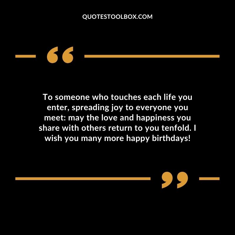 To someone who touches each life you enter, spreading joy to everyone you meet_ may the love and happiness you share with others return to you tenfold. I wish you many more happy birthdays!