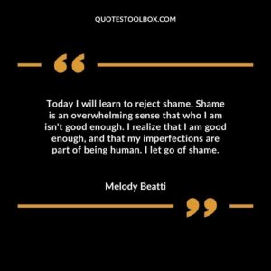 Today I will learn to reject shame. Shame is an overwhelming sense that who I am isn't good enough. I realize that I am good enough, and that my imperfections are part of being human. I let go
