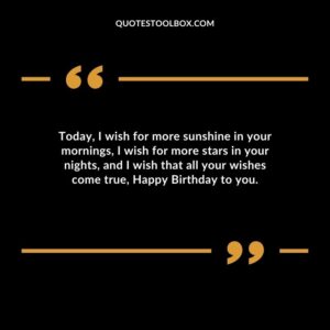 Today, I wish for more sunshine in your mornings, I wish for more stars in your nights, and I wish that all your wishes come true, Happy Birthday to you.