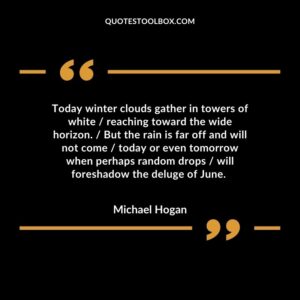 Today winter clouds gather in towers of white / reaching toward the wide horizon. / But the rain is far off and will not come / today or even tomorrow when perhaps random drops / will foreshadow the deluge of June.