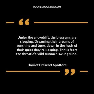 Under the snowdrift, the blossoms are sleeping. Dreaming their dreams of sunshine and June, down in the hush of their quiet they’re keeping. Thrills from the throstle’s wild summer-swung tune.