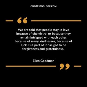 We are told that people stay in love because of chemistry, or because they remain intrigued with each other, because of many kindnesses, because of luck. But part of it has got to be forgiveness and gratefulness.