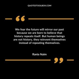 We fear the future will mirror our past because we are born to believe that history repeats itself. But human beings are not history they reinvent themselves instead of repeating themselves