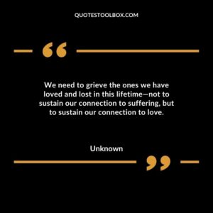 We need to grieve the ones we have loved and lost in this lifetime—not to sustain our connection to suffering but to sustain our connection to love