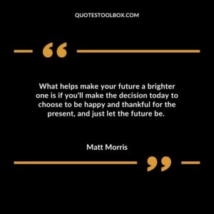 What helps make your future a brighter one is if youll make the decision today to choose to be happy and thankful for the present and just let the future be