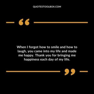 When I forgot how to smile and how to laugh, you came into my life and made me happy. Thank you for bringing me happiness each day of my life.