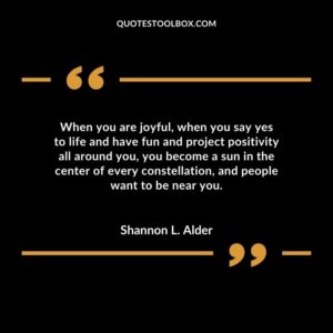 When you are joyful, when you say yes to life and have fun and project positivity all around you, you become a sun in the center of every constellation, and people want to be near you