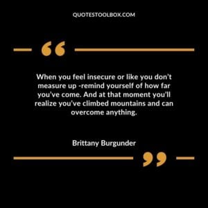When you feel insecure or like you don’t measure up -remind yourself of how far you’ve come. And at that moment you’ll realize you’ve climbed mountains and can overcome anything