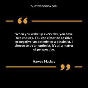 When you wake up every day, you have two choices. You can either be positive or negative; an optimist or a pessimist. I choose to be an optimist. It’s all a matter of perspective.