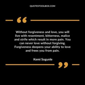 Without forgiveness and love, you will live with resentment, bitterness, malice and strife which result in more pain. You can never love without forgiving. Forgiveness deepens your ability to love and frees you from pain.