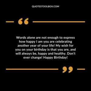 Words alone are not enough to express how happy I am you are celebrating another year of your life! My wish for you on your birthday is that you are, and will always be, happy and healthy. Don’t ever change! Happy Birthday!