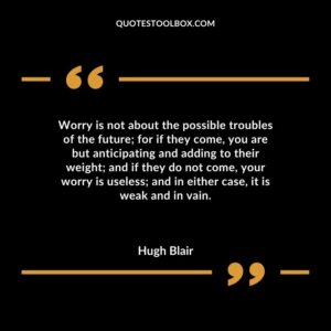 Worry is not about the possible troubles of the future for if they come you are but anticipating and adding to their weight and if they do not come your worry is useless and in either