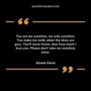 You are my sunshine, my only sunshine. You make me smile when the skies are gray. You’ll never know, dear how much I love you. Please don’t take my sunshine away.
