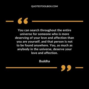 You can search throughout the entire universe for someone who is more deserving of your love and affection than you are yourself, and that person is not to be found anywhere. You, yourself, as