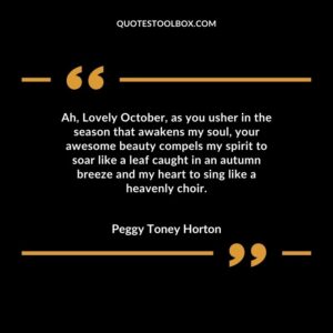Ah Lovely October as you usher in the season that awakens my soul your awesome beauty compels my spirit to soar like a leaf caught in an autumn breeze and my heart to sing like a