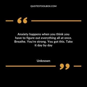 Anxiety happens when you think you have to figure out everything all at once. Breathe. Youre strong. You got this. Take it day by day