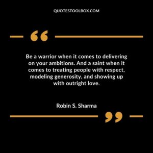Be a warrior when it comes to delivering on your ambitions. And a saint when it comes to treating people with respect, modeling generosity, and showing up with outright love