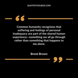 Common humanity recognizes that suffering and feelings of personal inadequacy are part of the shared human experience—something we all go through rather than something that happens to me alone.
