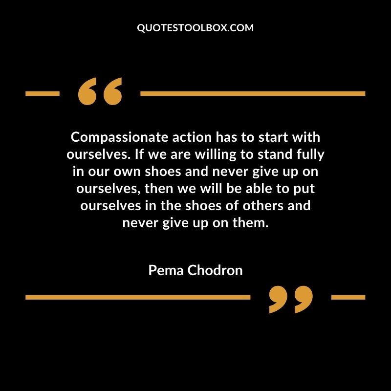 Compassionate action has to start with ourselves. If we are willing to stand fully in our own shoes and never give up on ourselves, then we will be able to put ourselves in