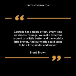 Courage has a ripple effect. Every time we choose courage, we make everyone around us a little better and the world a little braver. And our world could stand to be a little