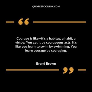 Courage is like—it’s a habitus, a habit, a virtue You get it by courageous acts. It’s like you learn to swim by swimming. You learn courage by couraging