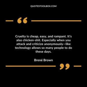 Cruelty is cheap, easy, and rampant. It’s also chicken shit. Especially when you attack and criticize anonymously—like technology allows so many people to do these days