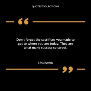 Dont forget the sacrifices you made to get to where you are today. They are what make success so sweet