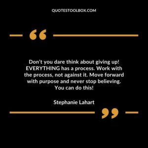 Dont you dare think about giving up EVERYTHING has a process. Work with the process not against it. Move forward with purpose and never stop believing. You can do this