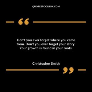 Dont you ever forget where you came from. Dont you ever forget your story. Your growth is found in your roots