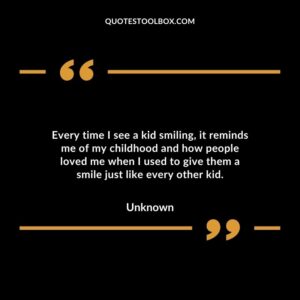 Every time I see a kid smiling it reminds me of my childhood and how people loved me when I used to give them a smile just like every other kid