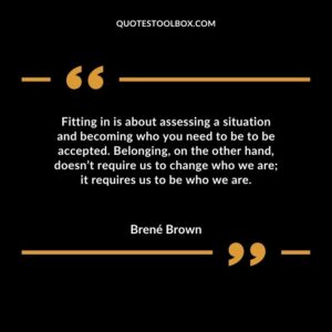 Fitting in is about assessing a situation and becoming who you need to be to be accepted. Belonging, on the other hand, doesn’t require us to change who we are it requires us to