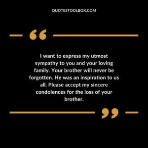 I want to express my utmost sympathy to you and your loving family. Your brother will never be forgotten. He was an inspiration to us all. Please accept my sincere condolences for the loss of your brother.