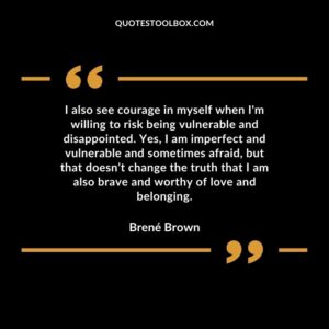 I also see courage in myself when I'm willing to risk being vulnerable and disappointed. Yes, I am imperfect and vulnerable and sometimes afraid, but that doesn’t change the truth