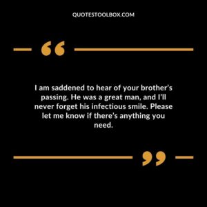 I am saddened to hear of your brothers passing. He was a great man and Ill never forget his infectious smile. Please let me know if theres anything you need