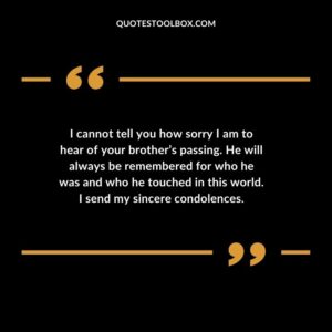 I cannot tell you how sorry I am to hear of your brothers passing. He will always be remembered for who he was and who he touched in this world. I send my sincere condolences.