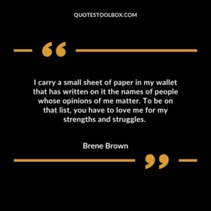 I carry a small sheet of paper in my wallet that has written on it the names of people whose opinions of me matter. To be on that list you have to love me for my strengths and struggles.